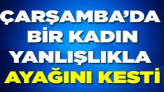 Çarşamba’da Bir Kadın Yanlışlıkla Ayağını Kesti