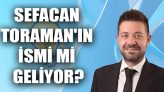 Sefacan Toraman’ın İsmi Mi Geliyor?